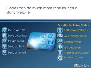 Codes can do much more than launch a
     static website


                               ScanLife Exclusive Codes
     Go to website                  Lotto/Sweepstakes

     Save a contact                 Multi-action menu

     Initiate a call                Send a tweet
     Send an SMS                    OS detection
     Send an email                  Custom Menu Code
                                   Premium Code


28
 