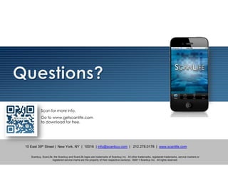 Scan for more info.
           Go to www.getscanlife.com
           to download for free.




10 East 39th Street | New York, NY | 10016 | info@scanbuy.com | 212.278.0178 | www.scanlife.com

   Scanbuy, ScanLife, the Scanbuy and ScanLife logos are trademarks of Scanbuy Inc. All other trademarks, registered trademarks, service markers or
                    registered service marks are the property of their respective owner(s). ©2011 Scanbuy Inc. All rights reserved.
 