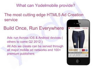 What can Yodelmobile provide?

The most cutting edge HTML5 Ad Creation
service

Build Once, Run Everywhere
 Ads run Across iOS & Android devices (
 others to come Q2 2012 )
 All Ads we create can be served through
 all major mobile ad networks and 100+
 premium publishers

                                           57
 