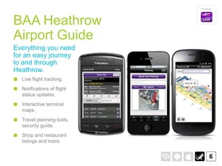 Portfolio




BAA Heathrow
Airport Guide
Everything you need
for an easy journey
to and through
Heathrow.
  Live flight tracking.
  Notifications of flight
  status updates.
  Interactive terminal
  maps.
  Travel planning tools,
  security guide.
  Shop and restaurant
  listings and more.


                                  6
 