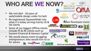 WHO ARE WE NOW?
 We met Neil - 10 years of
web/mobile design under his belt
 Re-engineered SqueezeMobi into
what it is today serving mainly US &
UK clients
 Some of our biggest Offline clients
include PE & RE clients such as
Sunovis Financial & Genesis Capital
 We would always meet struggling
entrepreneurs who would turn to us
for advice
 