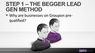 STEP 1 – THE BEGGER LEAD
GEN METHOD
 Why are businesses on Groupon pre-
qualified?
 