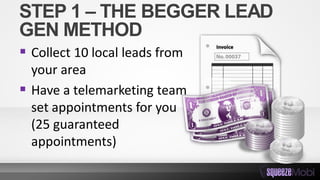 STEP 1 – THE BEGGER LEAD
GEN METHOD
 Collect 10 local leads from
your area
 Have a telemarketing team
set appointments for you
(25 guaranteed
appointments)
 