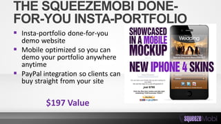 THE SQUEEZEMOBI DONE-
FOR-YOU INSTA-PORTFOLIO
 Insta-portfolio done-for-you
demo website
 Mobile optimized so you can
demo your portfolio anywhere
anytime
 PayPal integration so clients can
buy straight from your site
$197 Value
 