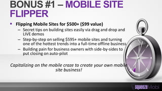 BONUS #1 – MOBILE SITE
FLIPPER
 Flipping Mobile Sites for $500+ ($99 value)
– Secret tips on building sites easily via drag and drop and
LIVE demos
– Step-by-step on selling $595+ mobile sites and turning
one of the hottest trends into a full-time offline business
– Building pain for business owners with side-by-sides to
put closing on auto-pilot
Capitalizing on the mobile craze to create your own mobile
site business!
 