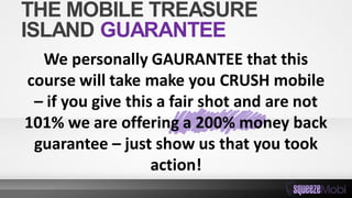 We personally GAURANTEE that this
course will take make you CRUSH mobile
– if you give this a fair shot and are not
101% we are offering a 200% money back
guarantee – just show us that you took
action!
THE MOBILE TREASURE
ISLAND GUARANTEE
 