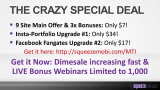 THE CRAZY SPECIAL DEAL
 9 Site Main Offer & 3x Bonuses: Only $7!
 Insta-Portfolio Upgrade #1: Only $34!
 Facebook Fangates Upgrade #2: Only $17!
Get it here: http://squeezemobi.com/MTI
Get it Now: Dimesale increasing fast &
LIVE Bonus Webinars Limited to 1,000
 
