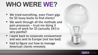 WHO WERE WE?
 We tried everything, even Fiverr gigs
for $5 lousy bucks to find clients!
 We went through all the methods and
pain processes – trust me doing 3
hours of work for $5 (actually $4!) is
very painful!
 I went back to corporate enslavement
and was sent to Europe (not too bad)
 Had to figure out how to manage
American clients remotely
 