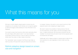 What this means for you
We need to rethink adaptive design based on screen size and
navigation as, for example, thumb-friendly can no longer be applied
as well as the bigger screens allowing for more information to be
displayed.
You should consider how the phone will be held, particularly where
the user’s fingers will be able to reach. If you have important
functionality controls at the top, it may be useful to move them
further down the screen to make it easier to tap them.
The “reachability” option included in the iPhone 6 also helps us
reach top areas of the app when using one hand and our thumb
to navigate. However, this option is only a quick fix and not a fully
explored solution when designing for bigger screens.
We need to explore the possibility of making solutions that are
not only responsive, but also adapt to the new and bigger screen
sizes- a hugely exciting area. We should also remember that with
“phablets” we should choose the best of each former separate world
of smartphones and tablets.
Additionally, look to release updates on existing apps to allow for the
best experience for users regardless of which screen size they
are using.
Rethink adaptive design based on screen
size and navigation
 