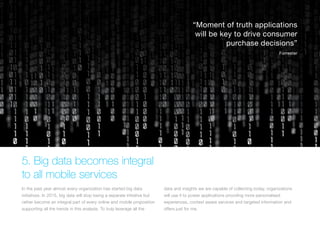 (Replace with full screen background image)
5. Big data becomes integral
to all mobile services
In the past year almost every organization has started big data
initiatives. In 2015, big data will stop being a separate initiative but
rather become an integral part of every online and mobile proposition
supporting all the trends in this analysis. To truly leverage all the
data and insights we are capable of collecting today, organizations
will use it to power applications providing more personalised
experiences, context aware services and targeted information and
offers just for me.
“Moment of truth applications
will be key to drive consumer
purchase decisions”
Forrester
 