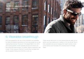 (Replace with full screen background image)
“Consumers are still trying to
figure out what mix of devices and
screen sizes will suit them best”
IDC Sep 2014
6. Wearables breakthrough
2014 was predicted as the year of the smartwatch and wearables
by media and analysts everywhere but how many people do you see
wearing these devices? The launch of the Apple Watch in Q1 2015
and a broad portfolio of other wearable devices and sensors this
year will be the break-through. For starters, Apple is expected to sell
at least 15-20m devices in the first 3 months driven by Apple fans
and the appeal of being one of the first to own one.
These devices will be worn not only because they are useful, but as
fashion and trend statements. In addition to this we will see 100s of
other wearables and sensors ranging from health monitors, home
control devices and most likely, the consumer launch of Google
Glass.
“In 2015, wearables will hit
mass market”
Forrester Nov 2014
 
