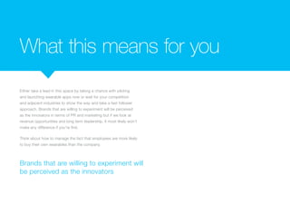 What this means for you
Either take a lead in this space by taking a chance with piloting
and launching wearable apps now or wait for your competition
and adjacent industries to show the way and take a fast follower
approach. Brands that are willing to experiment will be perceived
as the innovators in terms of PR and marketing but if we look at
revenue opportunities and long term leadership, it most likely won’t
make any difference if you’re first.
Think about how to manage the fact that employees are more likely
to buy their own wearables than the company.
Brands that are willing to experiment will
be perceived as the innovators
 