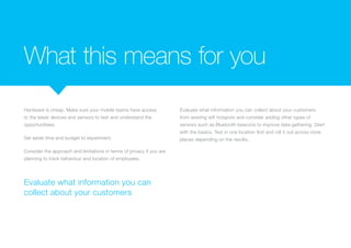 What this means for you
Hardware is cheap. Make sure your mobile teams have access
to the latest devices and sensors to test and understand the
opportunitiees.
Set aside time and budget to experiment.
Consider the approach and limitations in terms of privacy if you are
planning to track behaviour and location of employees.
Evaluate what information you can collect about your customers
from existing wifi hotspots and consider adding other types of
sensors such as Bluetooth beacons to improve data gathering. Start
with the basics. Test in one location first and roll it out across more
places depending on the results.
Evaluate what information you can
collect about your customers
 
