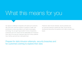 What this means for you
Our advice to healthcare companies is the same as for everyone
else. Work with customers whether it’s patients or health care
practitioners to solve real problems and needs by leveraging
technology. You can gain huge benefits in terms of experience,
productivity and cost. Ensure that the stakeholders are involved at
every step of the way and understand data that is being collected,
how it will be used and how it will benefit them.
Prepare for data intrusion attempts, security breaches and
for customers wishing to explore their data. Ensure that the
development teamshave the experience and skills to tackle these
issues.
Prepare for data intrusion attempts, security breaches and
for customers wishing to explore their data
 