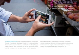 For the 5th year in a row we are presenting our annual mobility trend
forecast. Previously we’ve ploughed through the analyst reports and
forecasts from industry leaders as a basis for the report and this year
we’ve upped the game. Throughout the year we’ve provided input to
and had discussions with Forrester, Gartner, Google, Facebook,
Microsoft and Apple as well as the top companies across retail,
finance, automotive, healthcare, construction and technology. We’ve
combined this with insights and experience from our own work
resulting in 10 predictions and what they mean for you.
“We are no longer in a mobile
first world, we are in a mobile
only world”
Larry Page
 