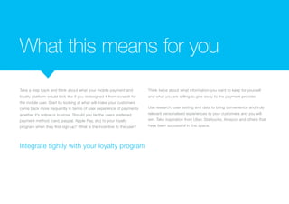 What this means for you
Take a step back and think about what your mobile payment and
loyalty platform would look like if you redesigned it from scratch for
the mobile user. Start by looking at what will make your customers
come back more frequently in terms of user experience of payments
whether it’s online or in-store. Should you tie the users preferred
payment method (card, paypal, Apple Pay, etc) to your loyalty
program when they first sign up? What is the incentive to the user?
Think twice about what information you want to keep for yourself
and what you are willing to give away to the payment provider.
Use research, user testing and data to bring convenience and truly
relevant personalised experiences to your customers and you will
win. Take inspiration from Uber, Starbucks, Amazon and others that
have been successful in this space.
Integrate tightly with your loyalty program
 