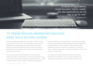 (Replace with full screen background image)
10. Mobile Services development becomes
easier and a lot more complex
Enterprise mobile app development will double in 2015 according
to IDC (report from Dec 2014). This has resulted in start-ups and
established companies launching a myriad of new useful tools
claiming to make app development easier through cloud based
backends, new cross-platform tools, drag and drop development
tools, plug-ins and more.
So does this mean that app development is becoming faster,
cheaper and easier? Unfortunately no, things are actually becoming
more complex. With 5000 new features and APIs for Android L, 4000
for iOS8, healthkit, carplay, homekit, equivalent technologies for
Android and Windows, new device sizes, security threats, business
process transformations and legacy backend systems development
is actually getting a lot more complex. This means that mobile
development projects are starting to resemble big IT projects for
many companies taking years to complete for big teams and the rate
of failure is rapidly rising.
This means that mobile development projects are starting to
resemble big IT projects for many companies taking years to
complete for big teams and the rate of failure is rapidly rising.
“In terms of applications,
single-focused, hightly usable,
very fast applications are the
way to go for now”
Flurry Nov 2014
http://www.idc.com/getdoc.jsp?containerId=prUS25285614
 