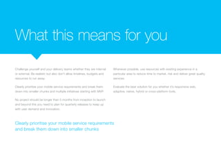 What this means for you
Challenge yourself and your delivery teams whether they are internal
or external. Be realistic but also don’t allow timelines, budgets and
resources to run away.
Clearly prioritise your mobile service requirements and break them
down into smaller chunks and multiple initiatives starting with MVP.
No project should be longer than 5 months from inception to launch
and beyond this you need to plan for quarterly releases to keep up
with user demand and innovation.
Whenever possible, use resources with existing experience in a
particular area to reduce time to market, risk and deliver great quality
services.
Evaluate the best solution for you whether it’s responsive web,
adaptive, native, hybrid or cross-platform tools.
Clearly prioritise your mobile service requirements
and break them down into smaller chunks
 