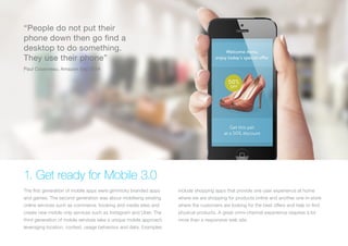 (Replace with full screen background image)
1. Get ready for Mobile 3.0
The first generation of mobile apps were gimmicky branded apps
and games. The second generation was about mobilising existing
online services such as commerce, booking and media sites and
create new mobile only services such as Instagram and Uber. The
third generation of mobile services take a unique mobile approach
leveraging location, context, usage behaviour and data. Examples
include shopping apps that provide one user experience at home
where we are shopping for products online and another one in-store
where the customers are looking for the best offers and help to find
physical products. A great omni-channel experience requires a lot
more than a responsive web site.
“People do not put their
phone down then go find a
desktop to do something.
They use their phone”
Paul Cousineau, Amazon Sep 2014
 