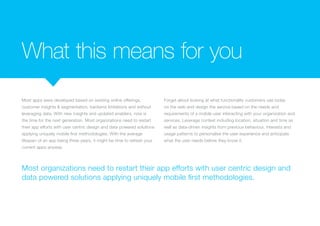 What this means for you
Most apps were developed based on existing online offerings,
customer insights & segmentation, backend limitations and without
leveraging data. With new insights and updated enablers, now is
the time for the next generation. Most organizations need to restart
their app efforts with user centric design and data powered solutions
applying uniquely mobile first methodologies. With the average
lifespan of an app being three years, it might be time to refresh your
current apps anyway.
Forget about looking at what functionality customers use today
on the web and design the service based on the needs and
requirements of a mobile user interacting with your organization and
services. Leverage context including location, situation and time as
well as data-driven insights from previous behaviour, interests and
usage patterns to personalise the user experience and anticipate
what the user needs before they know it.
Most organizations need to restart their app efforts with user centric design and
data powered solutions applying uniquely mobile first methodologies.
 