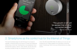 2. Smartphone as the control hub for the Internet of Things
This trend has already begun but with the launch of a myriad of
wearable, connected devices and Internet of Things the smartphone
is becoming a control hub. Smartwatches, home appliances, home
entertainment systems, sensors, smart vehicles, security and more
are being controlled through our smartphone and more is yet to
come. Palo Alto based Mind Helix even allows you to turn your old
smartphone into a highly-capable home automation/ monitoring
system. Another app, Dormi, turns your Android phone into a baby
monitor.
“The growth in IoT will
far exceed that of other
connected devices”
December 2014, Gartner
 