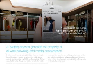3. Mobile devices generate the majority of
all web browsing and media consumption
In 2014, mobile browsing made up 35-40% of all web browsing in
terms of time spent. However, transactions from mobile devices
were still low, representing only 15-20% of all transactions. The main
reason for this is that although most retailers currently offer mobile
friendly sites and apps, they were not designed for mobile from the
start. In 2015, mobile devices incl tablets will surpass the desktop
for the first time driven by organic growth, phablets and more mobile
friendly websites and services.
2015 Mobile 500 - https://www.internetretailer.com/2014/09/04/exclusive-mobile-now-primary-way-consumers-shop-online
“Retail has hit the mobile
tipping point with over 50% of
traffic from mobile devices”
Comscore Sep 2014
 