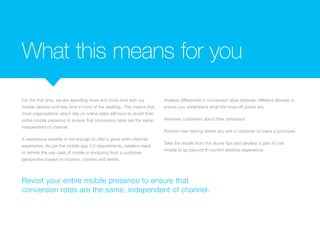 What this means for you
For the first time, we are spending more and more time with our
mobile devices and less time in front of the desktop. This means that
most organisations which rely on online sales will have to revisit their
entire mobile presence to ensure that conversion rates are the same,
independent of channel.
A responsive website is not enough to offer a good omni-channel
experience. As per the mobile app 3.0 requirements, retailers need
to rethink the use case of mobile in shopping from a customer
perspective based on location, context and needs.
Analyse differences in conversion rates between different devices to
ensure you understand what the drop-off points are.
Interview customers about their behaviour.
Perform user testing where you ask a customer to make a purchase.
Take the results from the above tips and develop a plan to use
mobile to go beyond th current desktop experience.
Revisit your entire mobile presence to ensure that
conversion rates are the same, independent of channel.
 