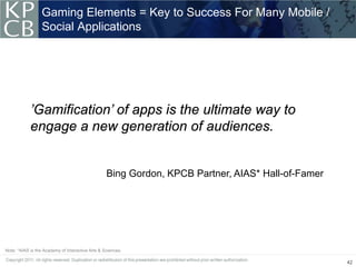 Gaming Elements = Key to Success For Many Mobile /
                  Social Applications




            ’Gamification’ of apps is the ultimate way to
            engage a new generation of audiences.


                                                  Bing Gordon, KPCB Partner, AIAS* Hall-of-Famer




Note: *AIAS is the Academy of Interactive Arts & Sciences.

                                                                                                   42
 