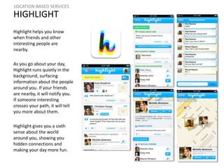 LOCATION BASED SERVICES 
HIGHLIGHT 
Highlight helps you know 
when friends and other 
interesting people are 
nearby. 
As you go about your day, 
Highlight runs quietly in the 
background, surfacing 
information about the people 
around you. If your friends 
are nearby, it will notify you. 
If someone interesting 
crosses your path, it will tell 
you more about them. 
Highlight gives you a sixth 
sense about the world 
around you, showing you 
hidden connections and 
making your day more fun. 
 