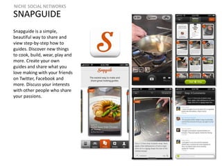 NICHE SOCIAL NETWORKS 
SNAPGUIDE 
Snapguide is a simple, 
beautiful way to share and 
view step-by-step how to 
guides. Discover new things 
to cook, build, wear, play and 
more. Create your own 
guides and share what you 
love making with your friends 
on Twitter, Facebook and 
more. Discuss your interests 
with other people who share 
your passions. 
 