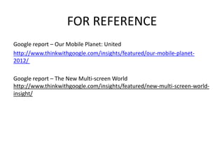 FOR REFERENCE 
Google report – Our Mobile Planet: United 
http://www.thinkwithgoogle.com/insights/featured/our-mobile-planet- 
2012/ 
Google report – The New Multi-screen World 
http://www.thinkwithgoogle.com/insights/featured/new-multi-screen-world-insight/ 
