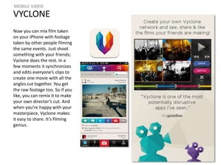 MOBILE VIDEO 
VYCLONE 
Now you can mix film taken 
on your iPhone with footage 
taken by other people filming 
the same events. Just shoot 
something with your friends; 
Vyclone does the rest. In a 
few moments it synchronizes 
and edits everyone’s clips to 
create one movie with all the 
angles cut together. You get 
the raw footage too. So if you 
like, you can remix it to make 
your own director’s cut. And 
when you’re happy with your 
masterpiece, Vyclone makes 
it easy to share. It’s filming 
genius. 
 