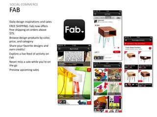 SOCIAL COMMERCE 
FAB 
Daily design inspirations and sales 
FREE SHIPPING. Fab now offers 
free shipping on orders above 
$75. 
Browse design products by color, 
price, and category 
Share your favorite designs and 
earn credits! 
Explore a live feed of activity on 
Fab 
Never miss a sale while you're on 
the go 
Preview upcoming sales 
 
