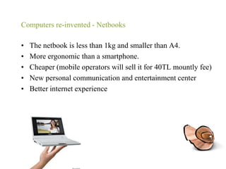 Computers re-invented - NetbooksThe netbook is less than 1kg and smaller than A4.More ergonomic than a smartphone.Cheaper (mobile operators will sell it for 40TL mountly fee) New personal communication and entertainment centerBetter internet experience