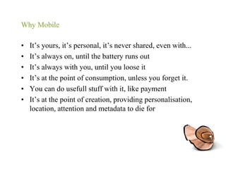 Why MobileIt’s yours, it’s personal, it’s never shared, even with...It’s always on, until the battery runs outIt’s always with you, until you loose itIt’s at the point of consumption, unless you forget it.You can do usefull stuff with it, like paymentIt’s at the point of creation, providing personalisation, location, attention and metadata to die for
