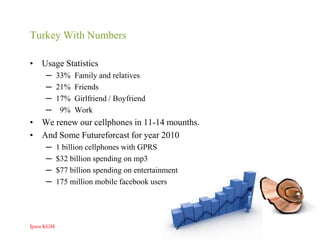 Turkey With NumbersUsage Statistics33%  Family and relatives21%  Friends17%  Girlfriend / Boyfriend  9%  WorkWe renew our cellphones in 11-14 mounths.And Some Futureforcast for year 20101 billion cellphones with GPRS$32 billion spending on mp3$77 billion spending on entertainment175 million mobile facebook usersİpsos KGM