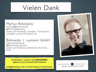 Vielen Dank
Markus Bokowsky
markus@bokowsky.de
@MarkusBokowsky
sowie auf Facebook, Google+, Foursquare,
LinkedIn, Lanyrd, Pinterest, etc.
Bokowsky + Laymann GmbH
www.bokowsky.de
@BokowskyLaymann
sowie auf Facebook, Slideshare, YouTube,
Flickr
P.S: Bokowsky + Laymann sucht Entwickler
Objective-C, Java (Android), PHP, ColdFusion
jobs@bokowsky.de oder im Social Network IhresVertrauens
 