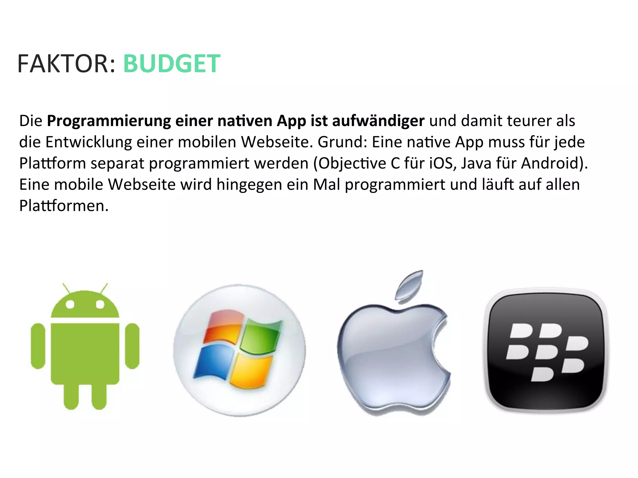 FAKTOR:	
  BUDGET	
  
Die	
  Programmierung	
  einer	
  naPven	
  App	
  ist	
  aufwändiger	
  und	
  damit	
  teurer	
  als	
  	
  
die	
  Entwicklung	
  einer	
  mobilen	
  Webseite.	
  Grund:	
  Eine	
  naKve	
  App	
  muss	
  für	
  jede	
  
Plaeorm	
  separat	
  programmiert	
  werden	
  (ObjecKve	
  C	
  für	
  iOS,	
  Java	
  für	
  Android).	
  
Eine	
  mobile	
  Webseite	
  wird	
  hingegen	
  ein	
  Mal	
  programmiert	
  und	
  läua	
  auf	
  allen	
  
Plaeormen.	
  	
  
 