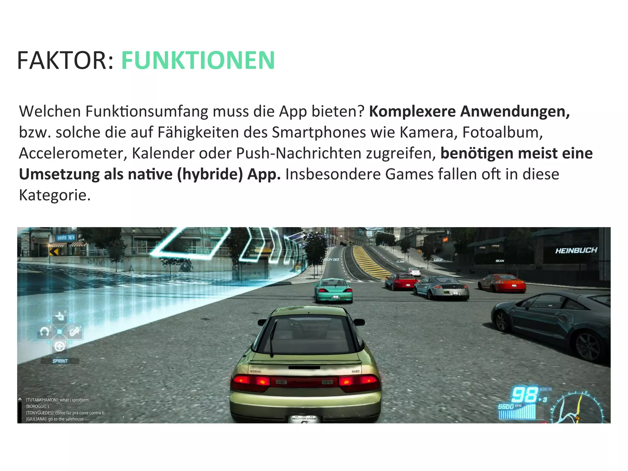 FAKTOR:	
  FUNKTIONEN	
  
Welchen	
  FunkKonsumfang	
  muss	
  die	
  App	
  bieten?	
  Komplexere	
  Anwendungen,	
  
bzw.	
  solche	
  die	
  auf	
  Fähigkeiten	
  des	
  Smartphones	
  wie	
  Kamera,	
  Fotoalbum,	
  
Accelerometer,	
  Kalender	
  oder	
  Push-­‐Nachrichten	
  zugreifen,	
  benöPgen	
  meist	
  eine	
  
Umsetzung	
  als	
  naPve	
  (hybride)	
  App.	
  Insbesondere	
  Games	
  fallen	
  oa	
  in	
  diese	
  
Kategorie.	
  
 