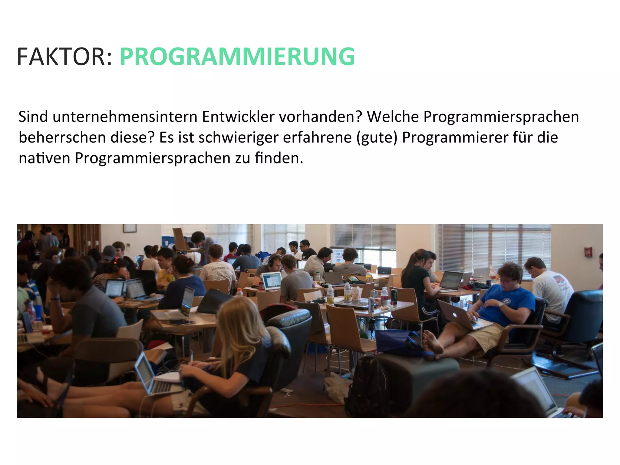 FAKTOR:	
  PROGRAMMIERUNG	
  
Sind	
  unternehmensintern	
  Entwickler	
  vorhanden?	
  Welche	
  Programmiersprachen	
  
beherrschen	
  diese?	
  Es	
  ist	
  schwieriger	
  erfahrene	
  (gute)	
  Programmierer	
  für	
  die	
  
naKven	
  Programmiersprachen	
  zu	
  ﬁnden.	
  	
  
 