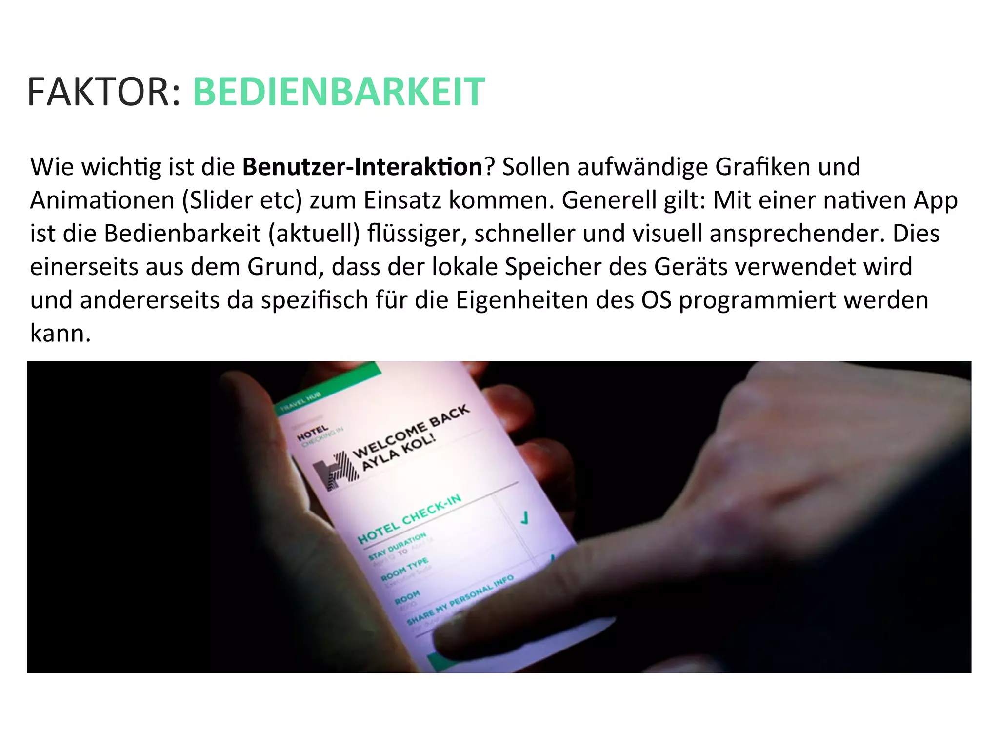 FAKTOR:	
  BEDIENBARKEIT	
  
Wie	
  wichKg	
  ist	
  die	
  Benutzer-­‐InterakPon?	
  Sollen	
  aufwändige	
  Graﬁken	
  und	
  
AnimaKonen	
  (Slider	
  etc)	
  zum	
  Einsatz	
  kommen.	
  Generell	
  gilt:	
  Mit	
  einer	
  naKven	
  App	
  
ist	
  die	
  Bedienbarkeit	
  (aktuell)	
  ﬂüssiger,	
  schneller	
  und	
  visuell	
  ansprechender.	
  Dies	
  
einerseits	
  aus	
  dem	
  Grund,	
  dass	
  der	
  lokale	
  Speicher	
  des	
  Geräts	
  verwendet	
  wird	
  
und	
  andererseits	
  da	
  speziﬁsch	
  für	
  die	
  Eigenheiten	
  des	
  OS	
  programmiert	
  werden	
  
kann.	
  	
  
 
