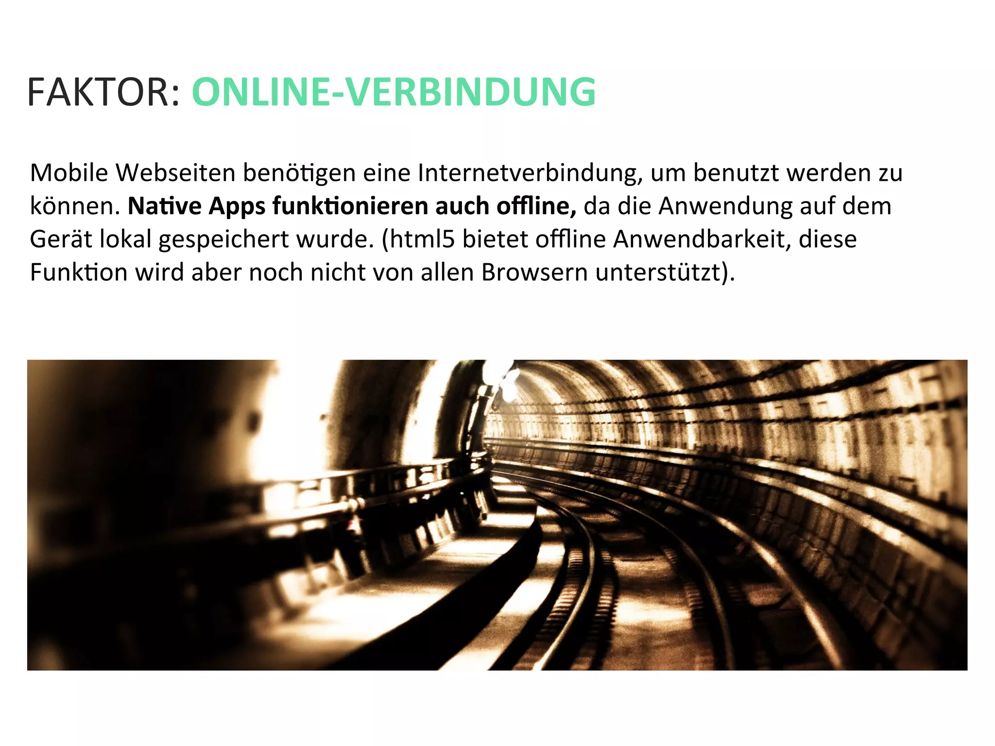 FAKTOR:	
  ONLINE-­‐VERBINDUNG	
  
Mobile	
  Webseiten	
  benöKgen	
  eine	
  Internetverbindung,	
  um	
  benutzt	
  werden	
  zu	
  
können.	
  NaPve	
  Apps	
  funkPonieren	
  auch	
  oﬄine,	
  da	
  die	
  Anwendung	
  auf	
  dem	
  
Gerät	
  lokal	
  gespeichert	
  wurde.	
  (html5	
  bietet	
  oﬄine	
  Anwendbarkeit,	
  diese	
  
FunkKon	
  wird	
  aber	
  noch	
  nicht	
  von	
  allen	
  Browsern	
  unterstützt).	
  
 