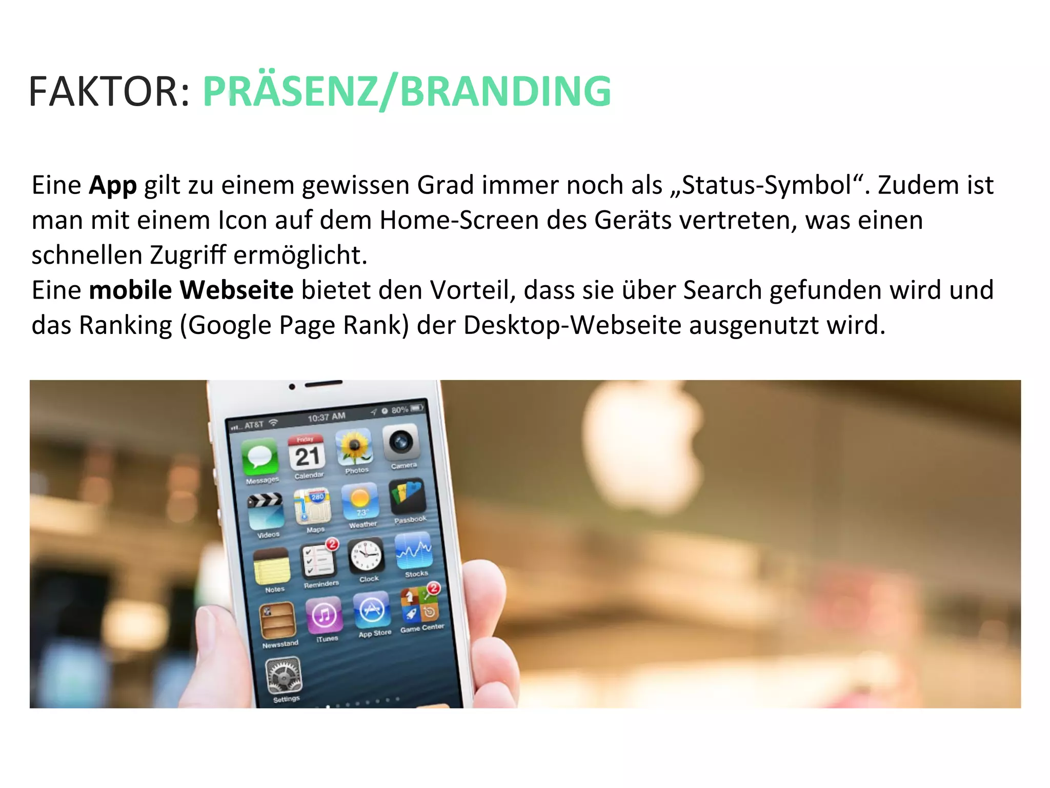 FAKTOR:	
  PRÄSENZ/BRANDING	
  
Eine	
  App	
  gilt	
  zu	
  einem	
  gewissen	
  Grad	
  immer	
  noch	
  als	
  „Status-­‐Symbol“.	
  Zudem	
  ist	
  
man	
  mit	
  einem	
  Icon	
  auf	
  dem	
  Home-­‐Screen	
  des	
  Geräts	
  vertreten,	
  was	
  einen	
  
schnellen	
  Zugriﬀ	
  ermöglicht.	
  	
  
Eine	
  mobile	
  Webseite	
  bietet	
  den	
  Vorteil,	
  dass	
  sie	
  über	
  Search	
  gefunden	
  wird	
  und	
  
das	
  Ranking	
  (Google	
  Page	
  Rank)	
  der	
  Desktop-­‐Webseite	
  ausgenutzt	
  wird.	
  	
  
 
