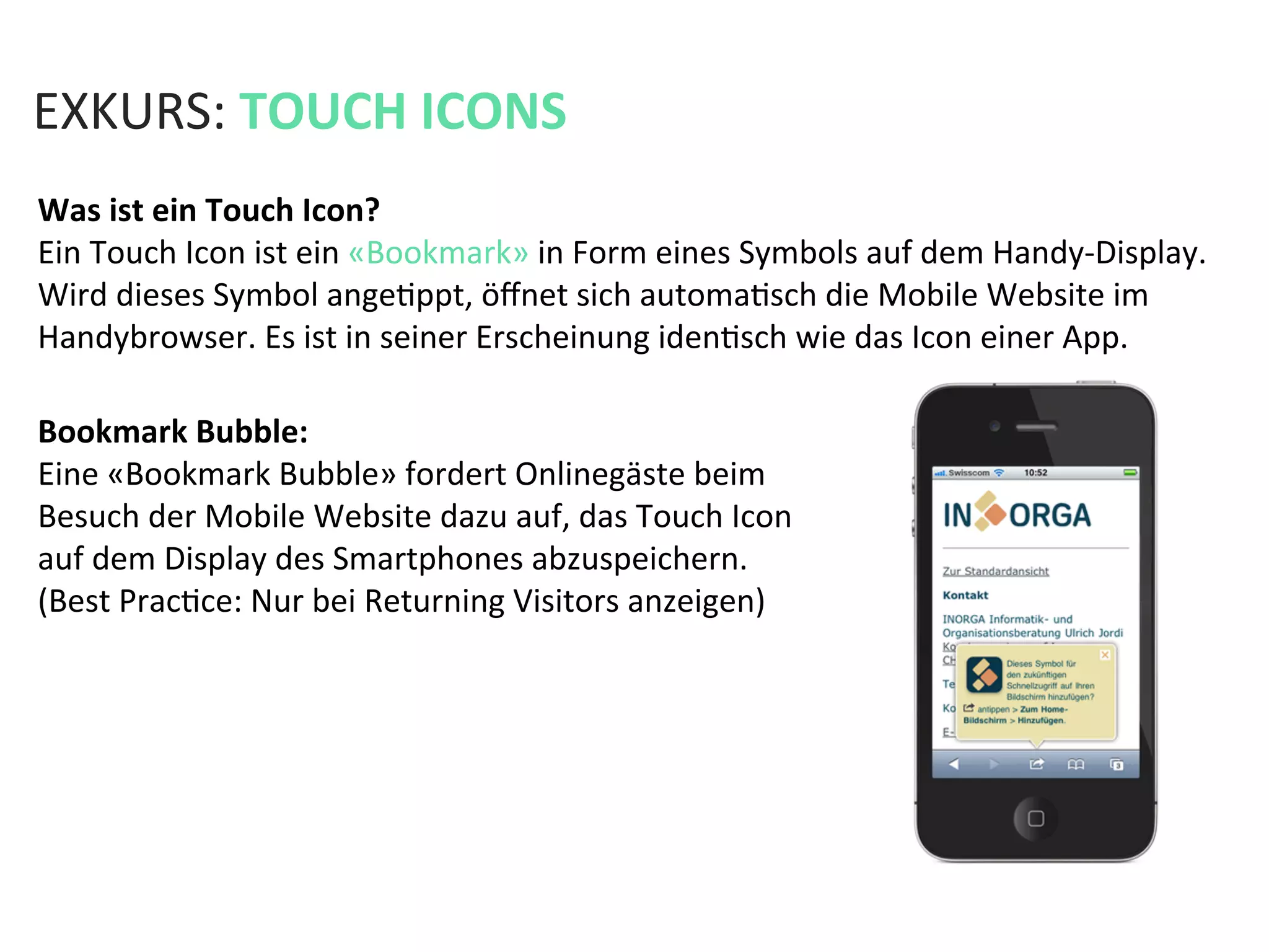 EXKURS:	
  TOUCH	
  ICONS	
  
Was	
  ist	
  ein	
  Touch	
  Icon?	
  
Ein	
  Touch	
  Icon	
  ist	
  ein	
  «Bookmark»	
  in	
  Form	
  eines	
  Symbols	
  auf	
  dem	
  Handy-­‐Display.	
  
Wird	
  dieses	
  Symbol	
  angeKppt,	
  öﬀnet	
  sich	
  automaKsch	
  die	
  Mobile	
  Website	
  im	
  
Handybrowser.	
  Es	
  ist	
  in	
  seiner	
  Erscheinung	
  idenKsch	
  wie	
  das	
  Icon	
  einer	
  App.	
  	
  
Bookmark	
  Bubble:	
  
Eine	
  «Bookmark	
  Bubble»	
  fordert	
  Onlinegäste	
  beim	
  
Besuch	
  der	
  Mobile	
  Website	
  dazu	
  auf,	
  das	
  Touch	
  Icon	
  
auf	
  dem	
  Display	
  des	
  Smartphones	
  abzuspeichern.	
  	
  
(Best	
  PracKce:	
  Nur	
  bei	
  Returning	
  Visitors	
  anzeigen)	
  
 