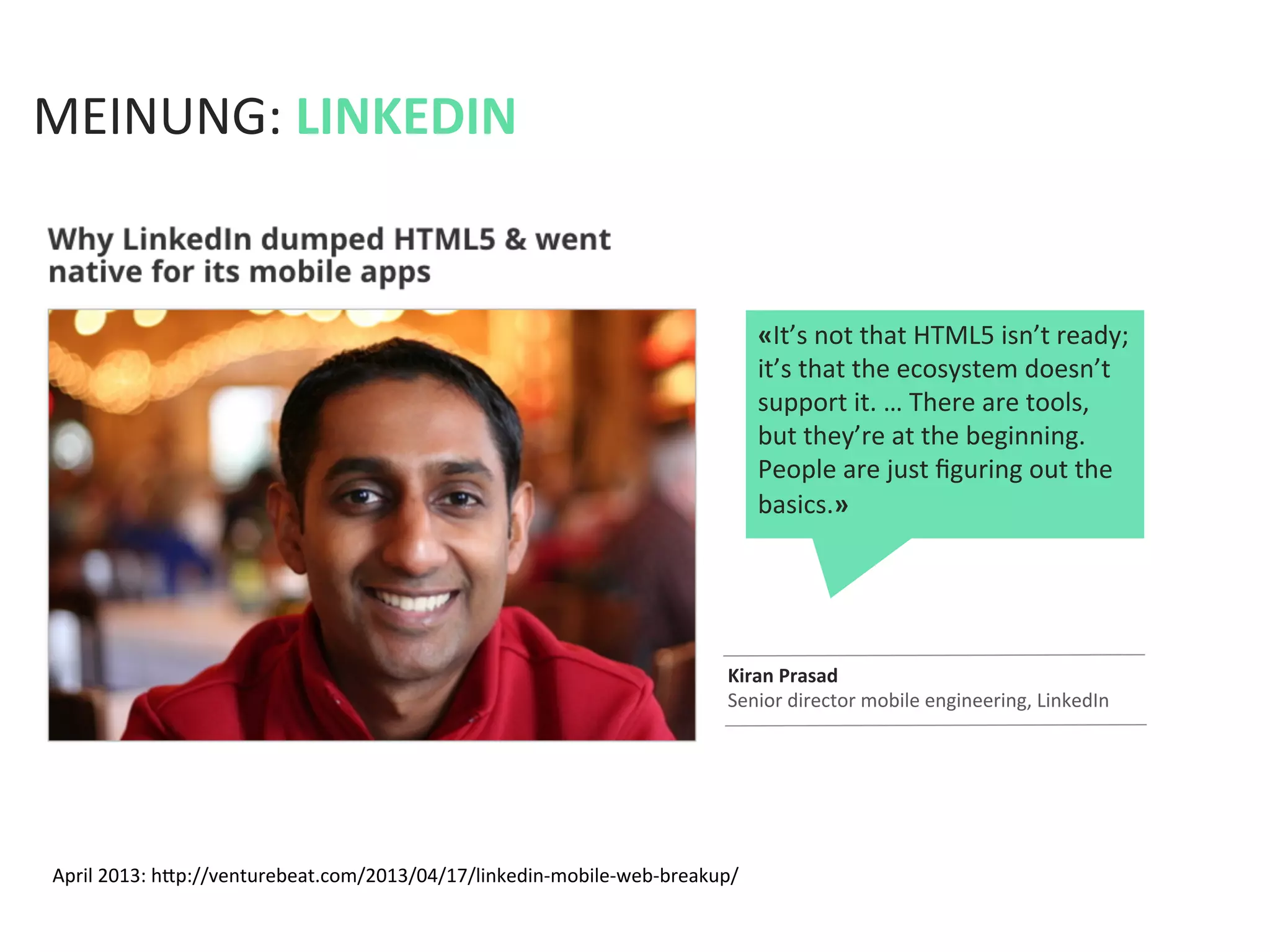 April	
  2013:	
  hfp://venturebeat.com/2013/04/17/linkedin-­‐mobile-­‐web-­‐breakup/	
  
MEINUNG:	
  LINKEDIN	
  
Kiran	
  Prasad	
  
Senior	
  director	
  mobile	
  engineering,	
  LinkedIn	
  
«It’s	
  not	
  that	
  HTML5	
  isn’t	
  ready;	
  
it’s	
  that	
  the	
  ecosystem	
  doesn’t	
  
support	
  it.	
  …	
  There	
  are	
  tools,	
  
but	
  they’re	
  at	
  the	
  beginning.	
  
People	
  are	
  just	
  ﬁguring	
  out	
  the	
  
basics.»	
  
 