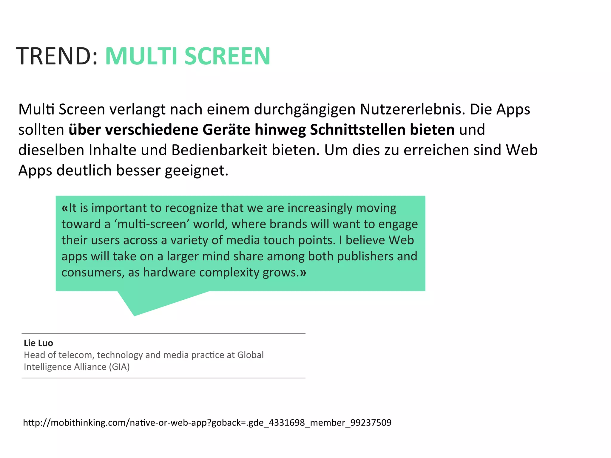 hfp://mobithinking.com/naKve-­‐or-­‐web-­‐app?goback=.gde_4331698_member_99237509	
  
Lie	
  Luo	
  	
  
Head	
  of	
  telecom,	
  technology	
  and	
  media	
  pracKce	
  at	
  Global	
  
Intelligence	
  Alliance	
  (GIA)	
  
TREND:	
  MULTI	
  SCREEN	
  
MulK	
  Screen	
  verlangt	
  nach	
  einem	
  durchgängigen	
  Nutzererlebnis.	
  Die	
  Apps	
  
sollten	
  über	
  verschiedene	
  Geräte	
  hinweg	
  Schnihstellen	
  bieten	
  und	
  
dieselben	
  Inhalte	
  und	
  Bedienbarkeit	
  bieten.	
  Um	
  dies	
  zu	
  erreichen	
  sind	
  Web	
  
Apps	
  deutlich	
  besser	
  geeignet.	
  	
  
«It	
  is	
  important	
  to	
  recognize	
  that	
  we	
  are	
  increasingly	
  moving	
  
toward	
  a	
  ‘mulK-­‐screen’	
  world,	
  where	
  brands	
  will	
  want	
  to	
  engage	
  
their	
  users	
  across	
  a	
  variety	
  of	
  media	
  touch	
  points.	
  I	
  believe	
  Web	
  
apps	
  will	
  take	
  on	
  a	
  larger	
  mind	
  share	
  among	
  both	
  publishers	
  and	
  
consumers,	
  as	
  hardware	
  complexity	
  grows.»	
  
 