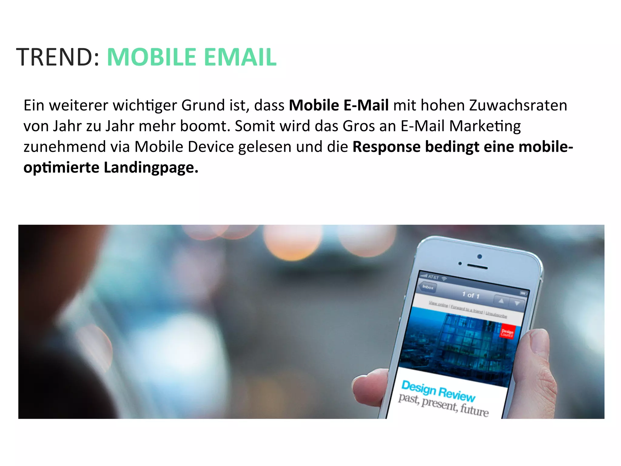 TREND:	
  MOBILE	
  EMAIL	
  
Ein	
  weiterer	
  wichKger	
  Grund	
  ist,	
  dass	
  Mobile	
  E-­‐Mail	
  mit	
  hohen	
  Zuwachsraten	
  
von	
  Jahr	
  zu	
  Jahr	
  mehr	
  boomt.	
  Somit	
  wird	
  das	
  Gros	
  an	
  E-­‐Mail	
  MarkeKng	
  
zunehmend	
  via	
  Mobile	
  Device	
  gelesen	
  und	
  die	
  Response	
  bedingt	
  eine	
  mobile-­‐
opPmierte	
  Landingpage.	
  
 