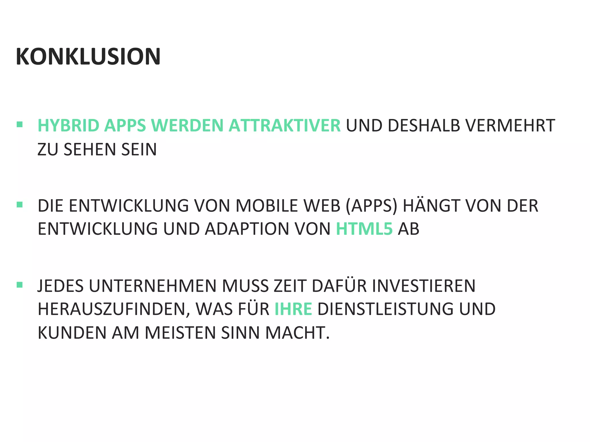 KONKLUSION	
  	
  
	
  
§  HYBRID	
  APPS	
  WERDEN	
  ATTRAKTIVER	
  UND	
  DESHALB	
  VERMEHRT	
  
ZU	
  SEHEN	
  SEIN	
  
§  DIE	
  ENTWICKLUNG	
  VON	
  MOBILE	
  WEB	
  (APPS)	
  HÄNGT	
  VON	
  DER	
  
ENTWICKLUNG	
  UND	
  ADAPTION	
  VON	
  HTML5	
  AB	
  
§  JEDES	
  UNTERNEHMEN	
  MUSS	
  ZEIT	
  DAFÜR	
  INVESTIEREN	
  
HERAUSZUFINDEN,	
  WAS	
  FÜR	
  IHRE	
  DIENSTLEISTUNG	
  UND	
  
KUNDEN	
  AM	
  MEISTEN	
  SINN	
  MACHT.	
  	
  
 