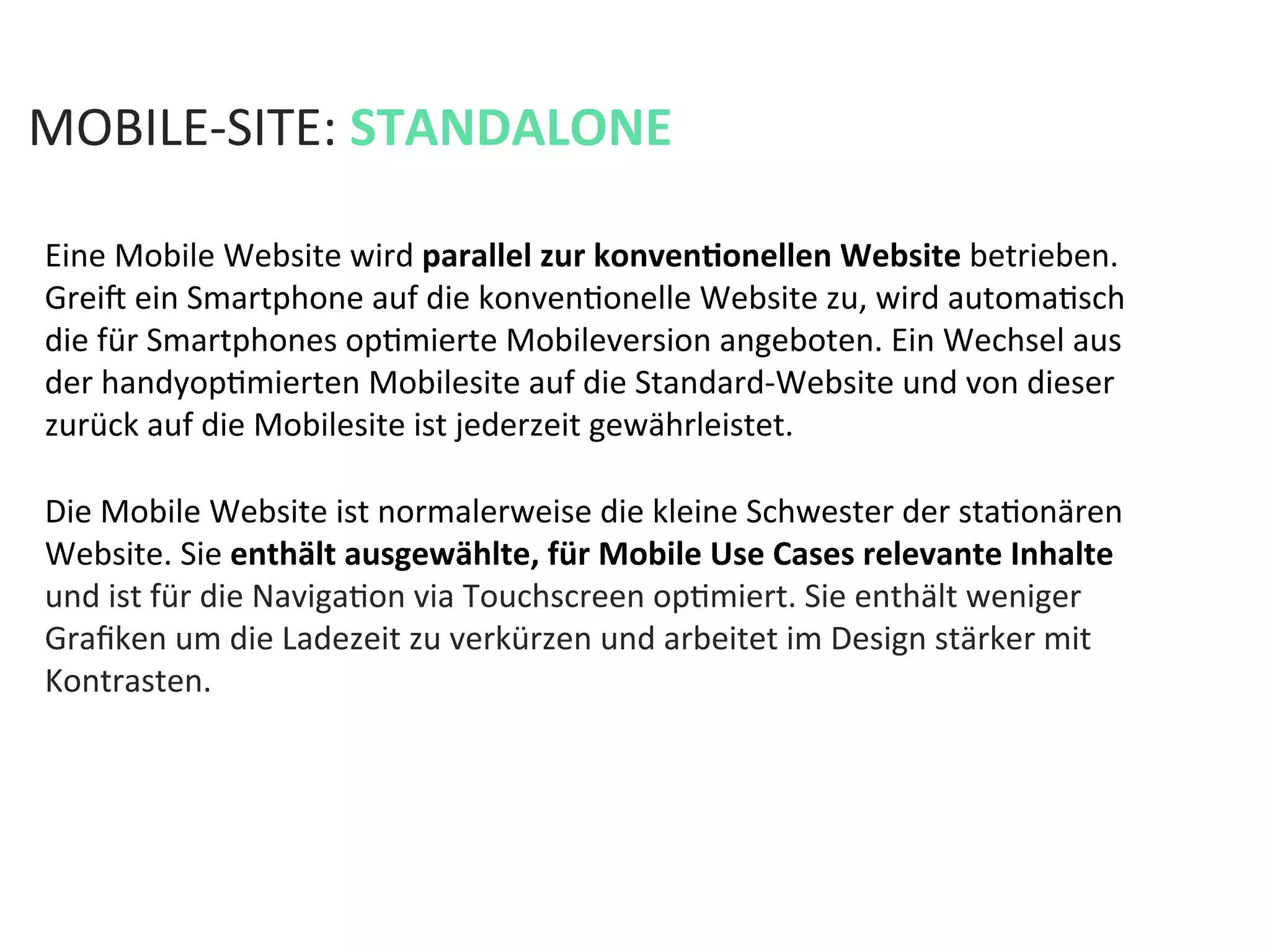 Eine	
  Mobile	
  Website	
  wird	
  parallel	
  zur	
  konvenPonellen	
  Website	
  betrieben.	
  
Greia	
  ein	
  Smartphone	
  auf	
  die	
  konvenKonelle	
  Website	
  zu,	
  wird	
  automaKsch	
  
die	
  für	
  Smartphones	
  opKmierte	
  Mobileversion	
  angeboten.	
  Ein	
  Wechsel	
  aus	
  
der	
  handyopKmierten	
  Mobilesite	
  auf	
  die	
  Standard-­‐Website	
  und	
  von	
  dieser	
  
zurück	
  auf	
  die	
  Mobilesite	
  ist	
  jederzeit	
  gewährleistet.	
  
MOBILE-­‐SITE:	
  STANDALONE	
  
Die	
  Mobile	
  Website	
  ist	
  normalerweise	
  die	
  kleine	
  Schwester	
  der	
  staKonären	
  
Website.	
  Sie	
  enthält	
  ausgewählte,	
  für	
  Mobile	
  Use	
  Cases	
  relevante	
  Inhalte	
  
und	
  ist	
  für	
  die	
  NavigaKon	
  via	
  Touchscreen	
  opKmiert.	
  Sie	
  enthält	
  weniger	
  
Graﬁken	
  um	
  die	
  Ladezeit	
  zu	
  verkürzen	
  und	
  arbeitet	
  im	
  Design	
  stärker	
  mit	
  
Kontrasten.	
  
 