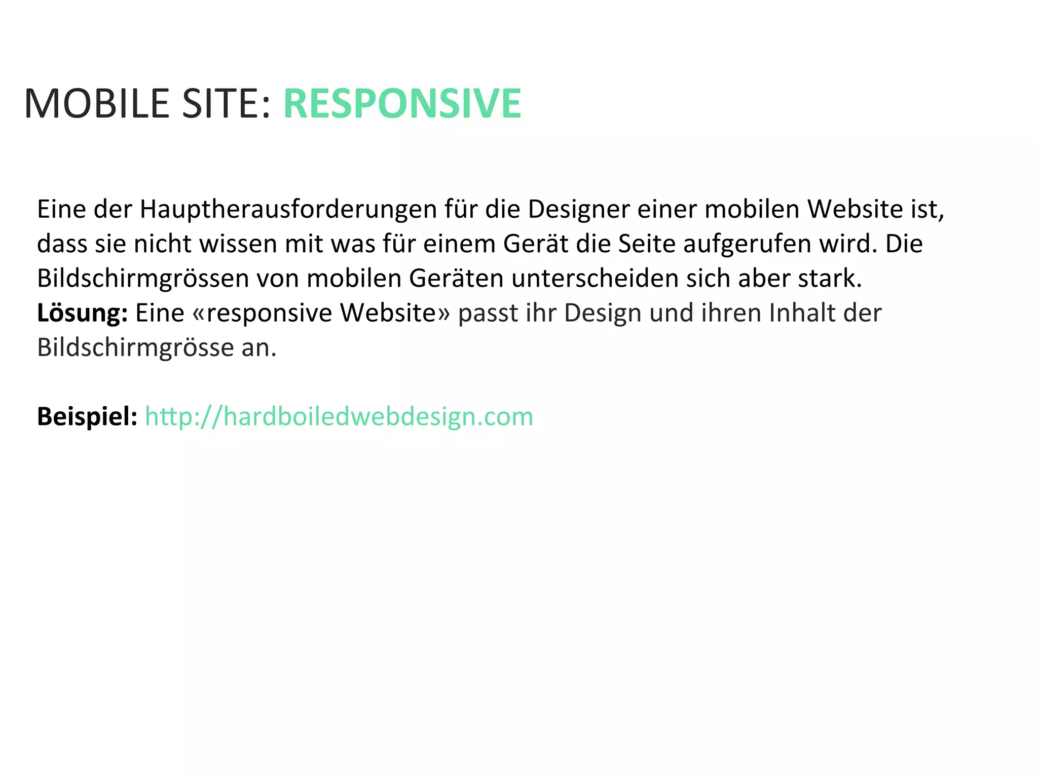 MOBILE	
  SITE:	
  RESPONSIVE	
  
Eine	
  der	
  Hauptherausforderungen	
  für	
  die	
  Designer	
  einer	
  mobilen	
  Website	
  ist,	
  
dass	
  sie	
  nicht	
  wissen	
  mit	
  was	
  für	
  einem	
  Gerät	
  die	
  Seite	
  aufgerufen	
  wird.	
  Die	
  
Bildschirmgrössen	
  von	
  mobilen	
  Geräten	
  unterscheiden	
  sich	
  aber	
  stark.	
  	
  
Lösung:	
  Eine	
  «responsive	
  Website»	
  passt	
  ihr	
  Design	
  und	
  ihren	
  Inhalt	
  der	
  
Bildschirmgrösse	
  an.	
  	
  
	
  
Beispiel:	
  hfp://hardboiledwebdesign.com	
  
 